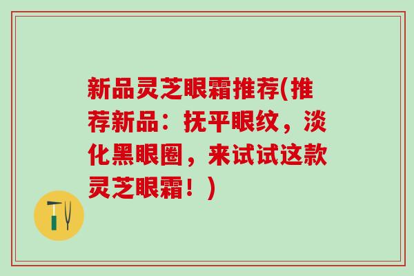新品灵芝眼霜推荐(推荐新品:抚平眼纹,淡化黑眼圈,来试试这款灵芝眼霜!) 新品灵芝眼霜推荐(推荐新品:抚平眼纹,淡化黑眼圈,来试试这款灵芝眼霜!)