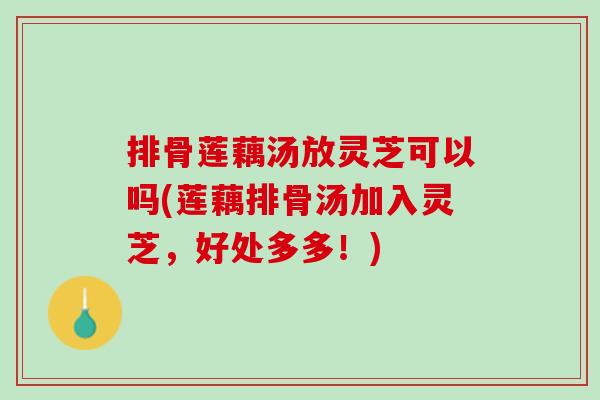 排骨莲藕汤放灵芝可以吗(莲藕排骨汤加入灵芝，好处多多！)