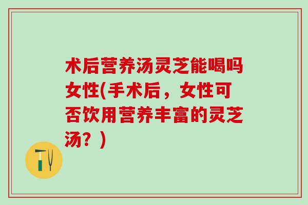 术后营养汤灵芝能喝吗女性(手术后，女性可否饮用营养丰富的灵芝汤？)