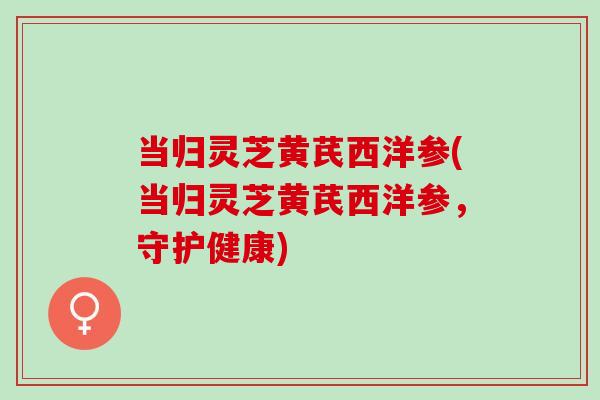 当归灵芝黄芪西洋参(当归灵芝黄芪西洋参，守护健康)