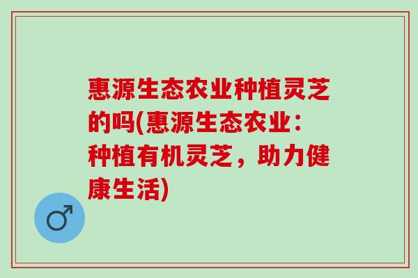 惠源生态农业种植灵芝的吗(惠源生态农业：种植有机灵芝，助力健康生活)