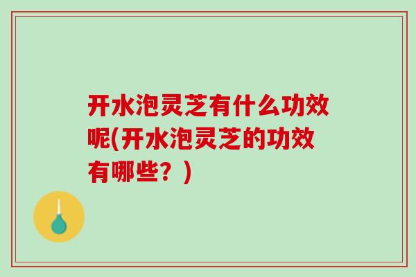 开水泡灵芝有什么功效呢(开水泡灵芝的功效有哪些？)
