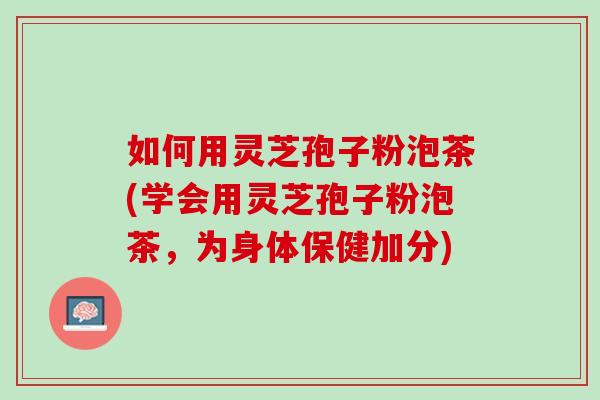如何用灵芝孢子粉泡茶(学会用灵芝孢子粉泡茶，为身体保健加分)