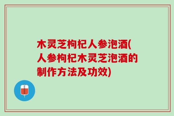 木灵芝枸杞人参泡酒(人参枸杞木灵芝泡酒的制作方法及功效)