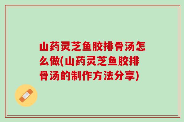 山药灵芝鱼胶排骨汤怎么做(山药灵芝鱼胶排骨汤的制作方法分享)