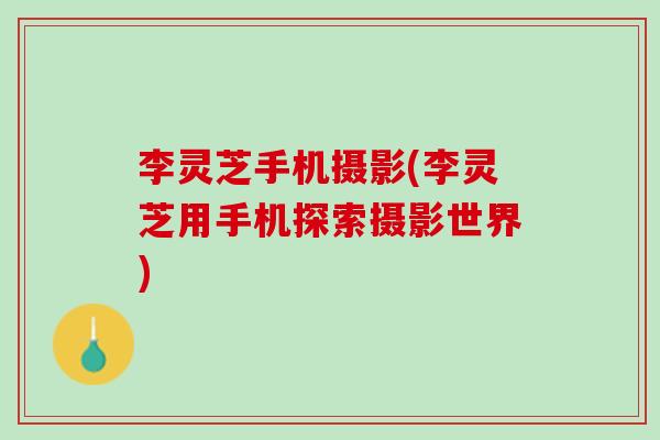 李灵芝手机摄影(李灵芝用手机探索摄影世界) 李灵芝手机摄影(李灵芝用手机探索摄影世界)