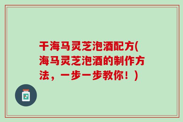 干海马灵芝泡酒配方(海马灵芝泡酒的制作方法,一步一步教你!) 干海马灵芝泡酒配方(海马灵芝泡酒的制作方法,一步一步教你!)