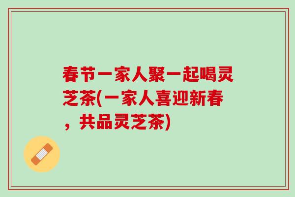 春节一家人聚一起喝灵芝茶(一家人喜迎新春，共品灵芝茶)