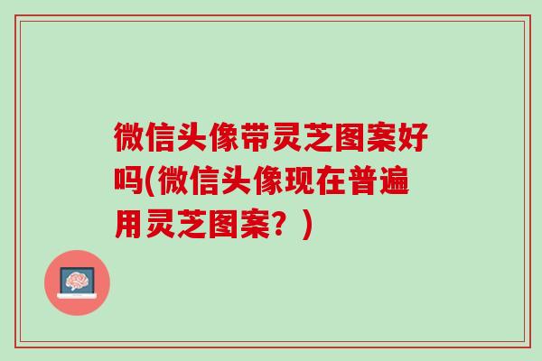 微信头像带灵芝图案好吗(微信头像现在普遍用灵芝图案？)