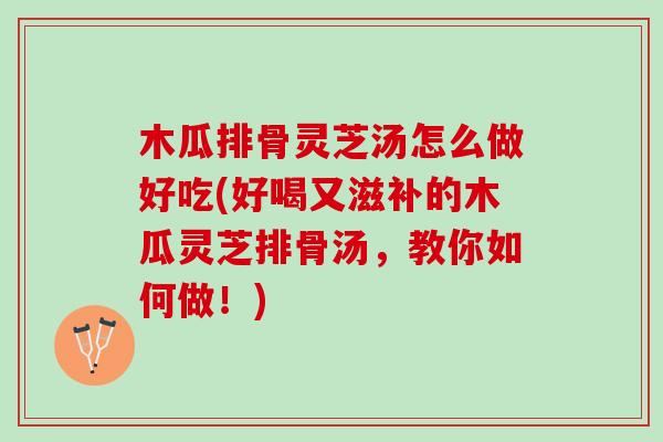 木瓜排骨灵芝汤怎么做好吃(好喝又滋补的木瓜灵芝排骨汤，教你如何做！)