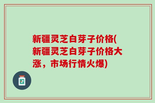 新疆灵芝白芽子价格(新疆灵芝白芽子价格大涨，市场行情火爆)