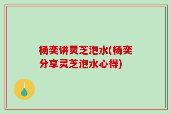 杨奕讲灵芝泡水(杨奕分享灵芝泡水心得)