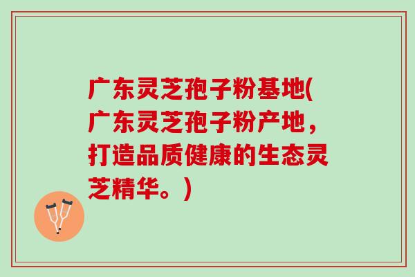 广东灵芝孢子粉基地(广东灵芝孢子粉产地，打造品质健康的生态灵芝精华。)