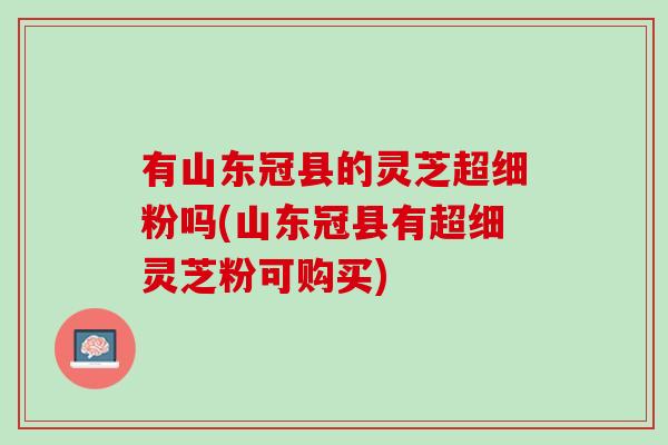 有山东冠县的灵芝超细粉吗(山东冠县有超细灵芝粉可购买) 有山东冠县的灵芝超细粉吗(山东冠县有超细灵芝粉可购买)