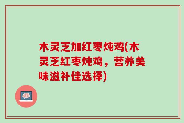 木灵芝加红枣炖鸡(木灵芝红枣炖鸡，营养美味滋补佳选择)