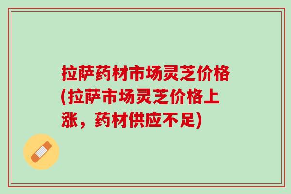 拉萨药材市场灵芝价格(拉萨市场灵芝价格上涨，药材供应不足)