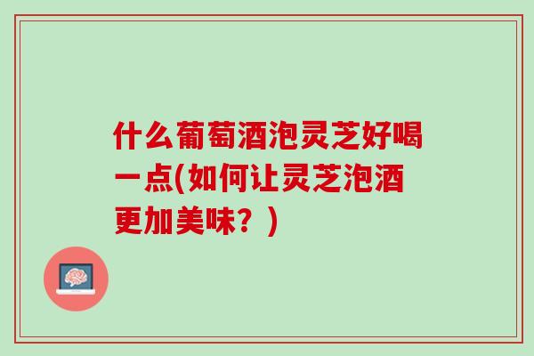 什么葡萄酒泡灵芝好喝一点(如何让灵芝泡酒更加美味?) 什么葡萄酒泡灵芝好喝一点(如何让灵芝泡酒更加美味?)