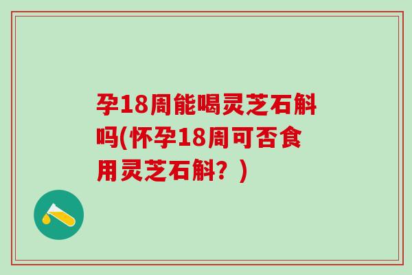 孕18周能喝灵芝石斛吗(怀孕18周可否食用灵芝石斛？)