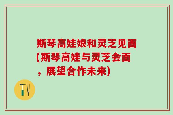 斯琴高娃娘和灵芝见面(斯琴高娃与灵芝会面,展望合作未来) 斯琴高娃娘和灵芝见面(斯琴高娃与灵芝会面,展望合作未来)