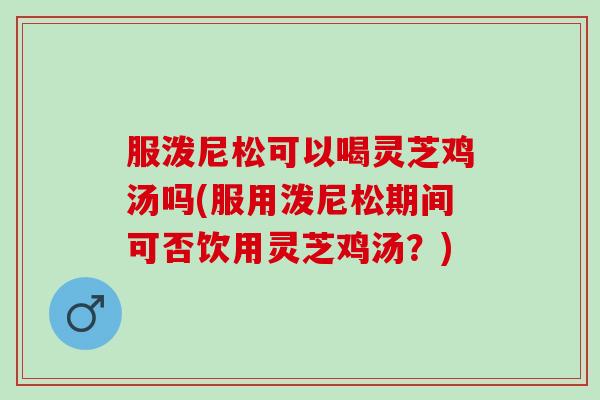 服泼尼松可以喝灵芝鸡汤吗(服用泼尼松期间可否饮用灵芝鸡汤？)