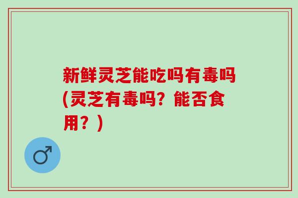 新鲜灵芝能吃吗有毒吗(灵芝有毒吗？能否食用？)