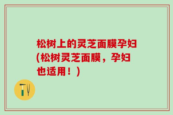 松树上的灵芝面膜孕妇(松树灵芝面膜，孕妇也适用！)