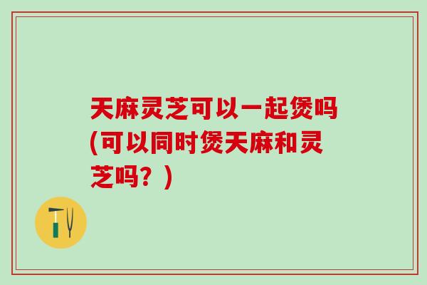 天麻灵芝可以一起煲吗(可以同时煲天麻和灵芝吗？)