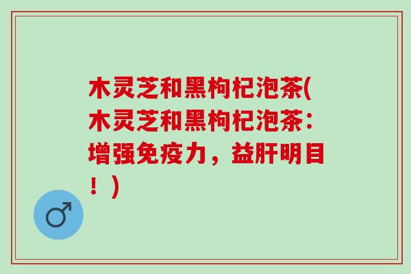 木灵芝和黑枸杞泡茶(木灵芝和黑枸杞泡茶：增强免疫力，益肝明目！)