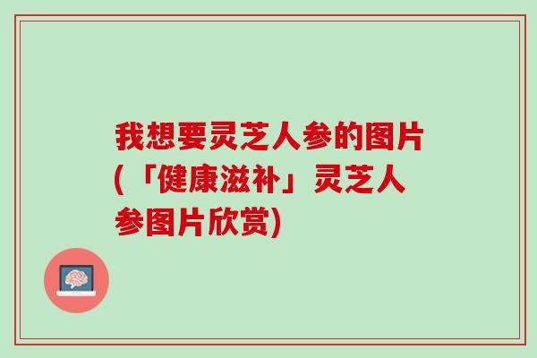 我想要灵芝人参的图片(「健康滋补」灵芝人参图片欣赏)
