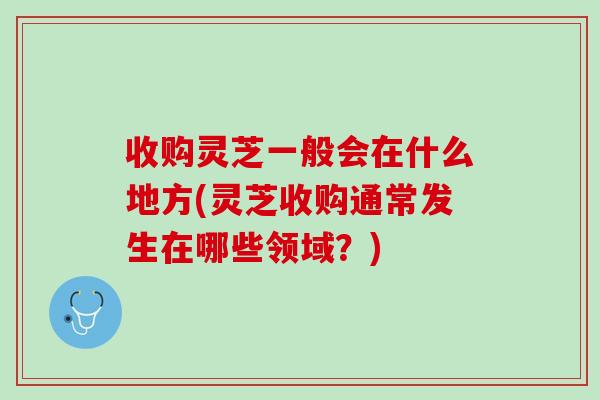 收购灵芝一般会在什么地方(灵芝收购通常发生在哪些领域？)