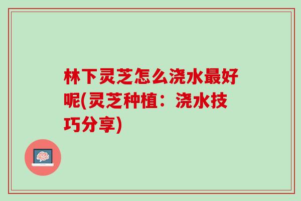 林下灵芝怎么浇水好呢(灵芝种植:浇水技巧分享) 林下灵芝怎么浇水好呢(灵芝种植:浇水技巧分享)