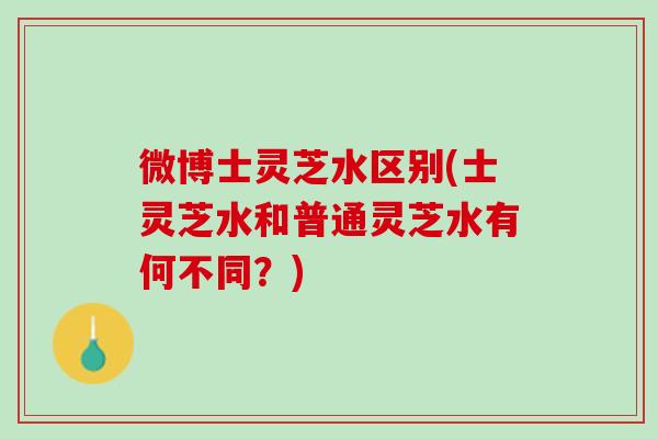 微博士灵芝水区别(士灵芝水和普通灵芝水有何不同?) 微博士灵芝水区别(士灵芝水和普通灵芝水有何不同?)
