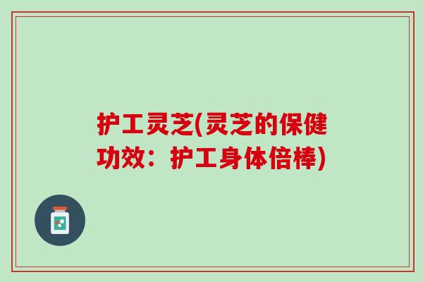护工灵芝(灵芝的保健功效：护工身体倍棒)