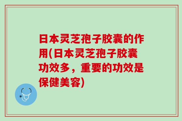 日本灵芝孢子胶囊的作用(日本灵芝孢子胶囊功效多，重要的功效是保健美容)