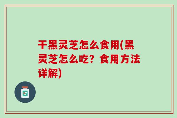 干黑灵芝怎么食用(黑灵芝怎么吃？食用方法详解)