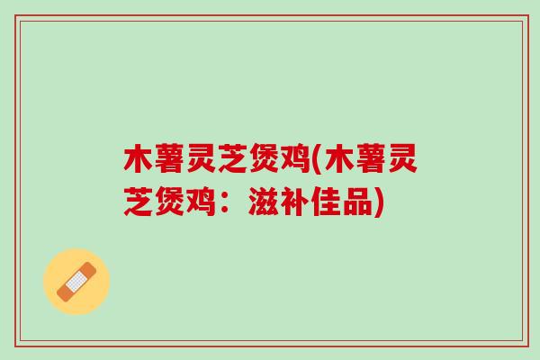 木薯灵芝煲鸡(木薯灵芝煲鸡：滋补佳品)