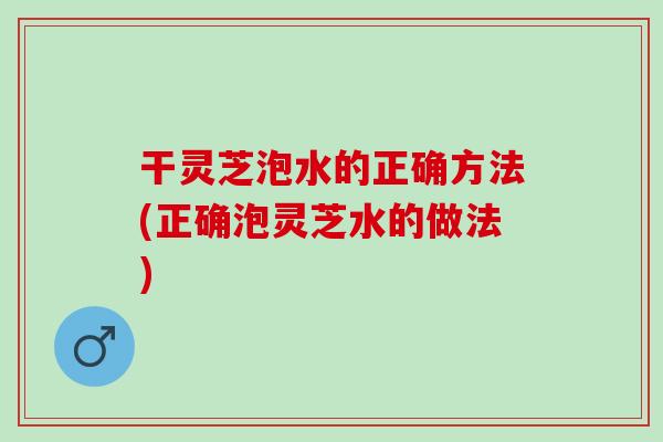 干灵芝泡水的正确方法(正确泡灵芝水的做法)