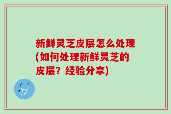 新鲜灵芝皮层怎么处理(如何处理新鲜灵芝的皮层？经验分享)