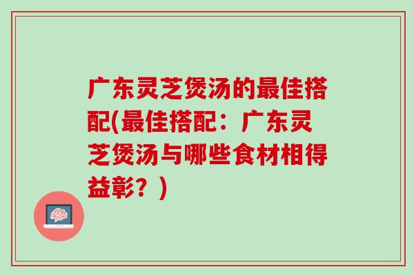 广东灵芝煲汤的最佳搭配(最佳搭配：广东灵芝煲汤与哪些食材相得益彰？)