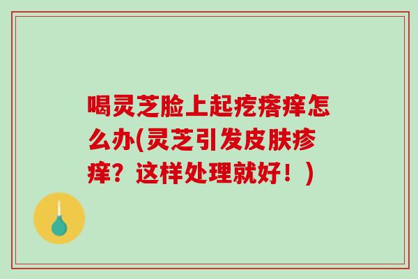 喝灵芝脸上起疙瘩痒怎么办(灵芝引发疹痒？这样处理就好！)