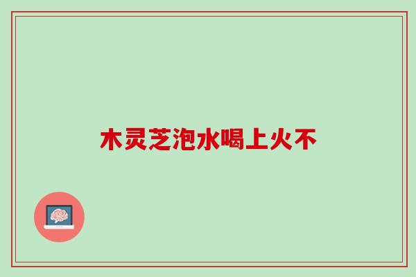 木灵芝泡水喝上火不 木灵芝泡水喝上火不
