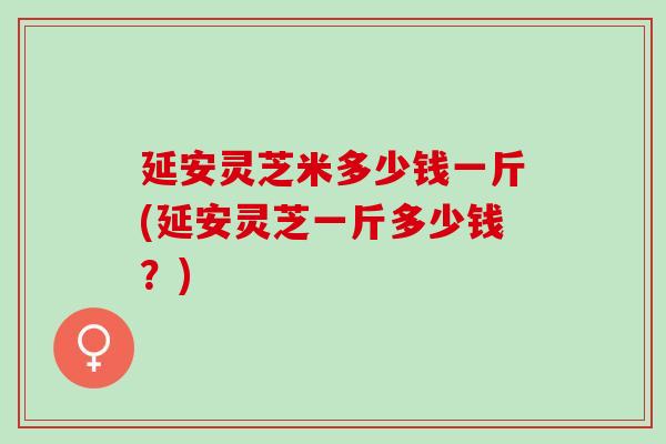 延安灵芝米多少钱一斤(延安灵芝一斤多少钱？)