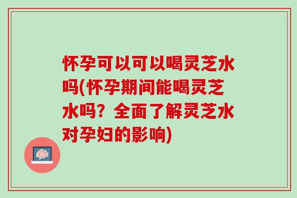 怀孕可以可以喝灵芝水吗(怀孕期间能喝灵芝水吗？全面了解灵芝水对孕妇的影响)