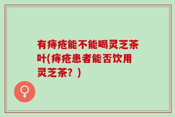 有痔疮能不能喝灵芝茶叶(痔疮患者能否饮用灵芝茶?) 有痔疮能不能喝灵芝茶叶(痔疮患者能否饮用灵芝茶?)