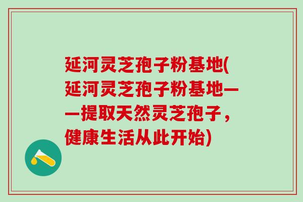 延河灵芝孢子粉基地(延河灵芝孢子粉基地——提取天然灵芝孢子，健康生活从此开始)