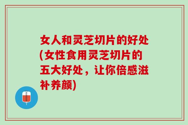 女人和灵芝切片的好处(女性食用灵芝切片的五大好处，让你倍感滋补养颜)