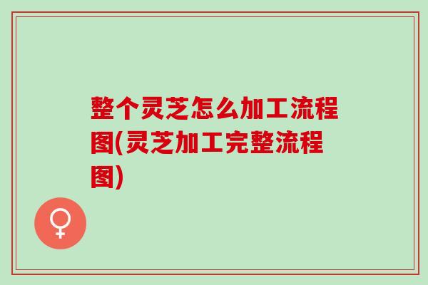 整个灵芝怎么加工流程图(灵芝加工完整流程图)