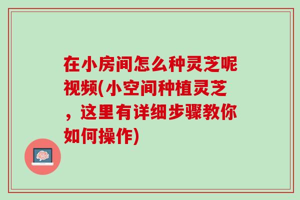 在小房间怎么种灵芝呢视频(小空间种植灵芝，这里有详细步骤教你如何操作)