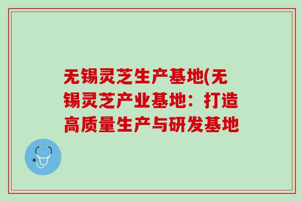 无锡灵芝生产基地(无锡灵芝产业基地:打造高质量生产与研发基地 无锡灵芝生产基地(无锡灵芝产业基地:打造高质量生产与研发基地