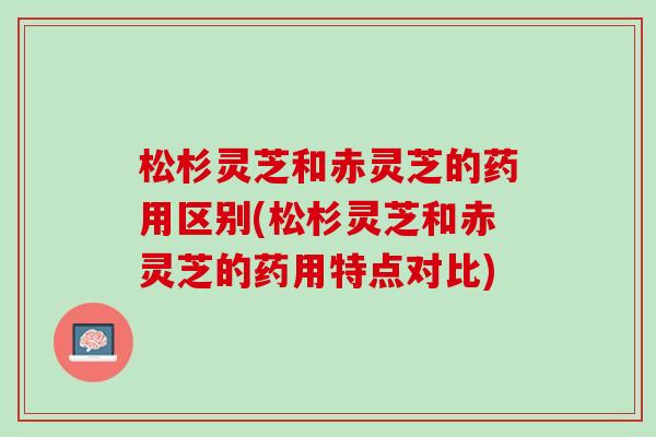 松杉灵芝和赤灵芝的药用区别(松杉灵芝和赤灵芝的药用特点对比)